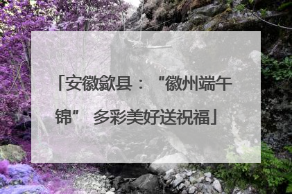 安徽歙县：“徽州端午锦” 多彩美好送祝福